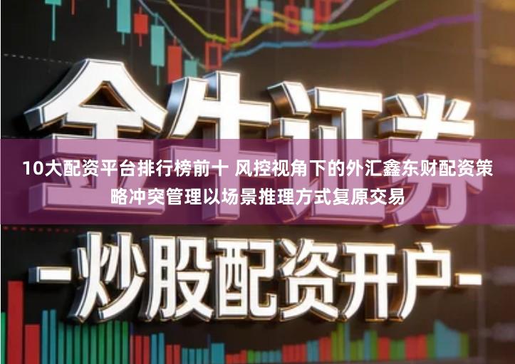 10大配资平台排行榜前十 风控视角下的外汇鑫东财配资策略冲突管理以场景推理方式复原交易