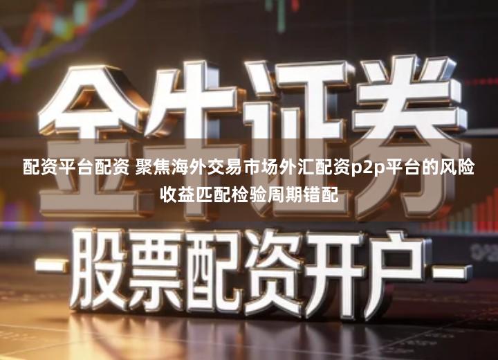 配资平台配资 聚焦海外交易市场外汇配资p2p平台的风险收益匹配检验周期错配