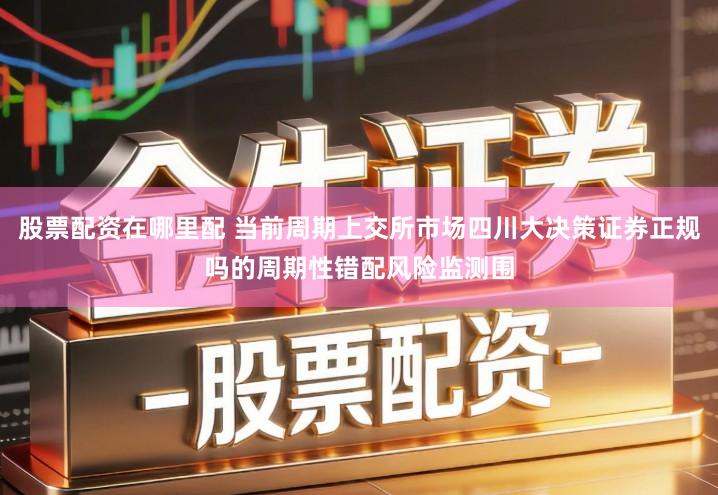 股票配资在哪里配 当前周期上交所市场四川大决策证券正规吗的周期性错配风险监测围
