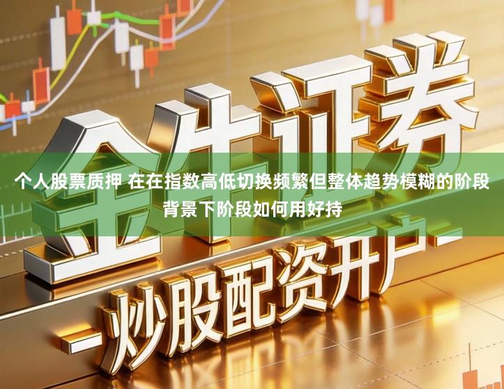 个人股票质押 在在指数高低切换频繁但整体趋势模糊的阶段背景下阶段如何用好持