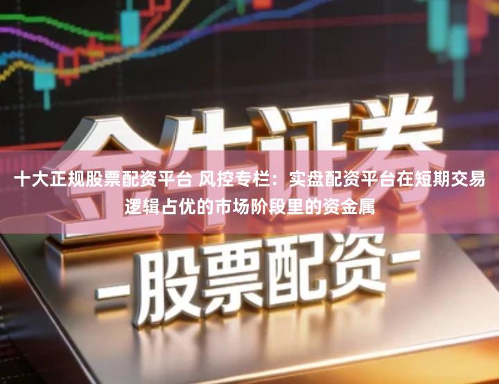 十大正规股票配资平台 风控专栏：实盘配资平台在短期交易逻辑占优的市场阶段里的资金属