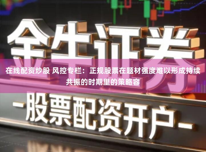 在线配资炒股 风控专栏：正规股票在题材强度难以形成持续共振的时期里的策略容