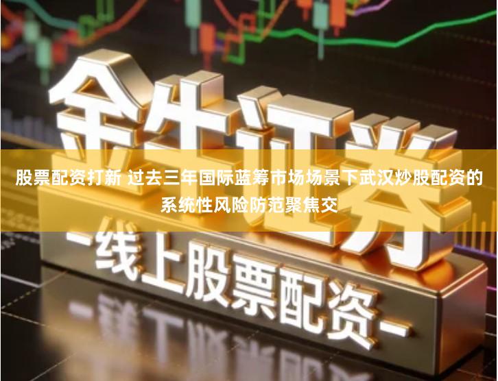 股票配资打新 过去三年国际蓝筹市场场景下武汉炒股配资的系统性风险防范聚焦交