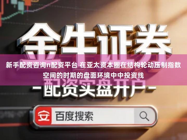 新手配资咨询n配资平台 在亚太资本圈在结构轮动压制指数空间的时期的盘面环境中中投资线