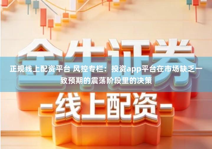 正规线上配资平台 风控专栏：投资app平台在市场缺乏一致预期的震荡阶段里的决策