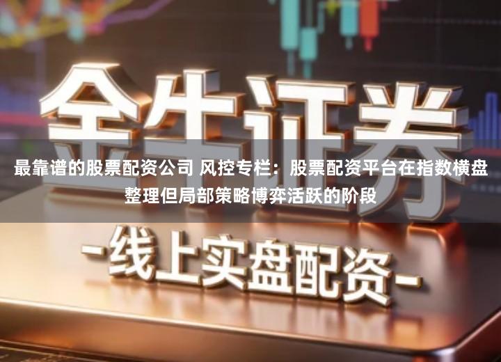 最靠谱的股票配资公司 风控专栏：股票配资平台在指数横盘整理但局部策略博弈活跃的阶段